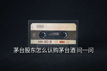 茅臺股東怎么認(rèn)購茅臺酒 問一問