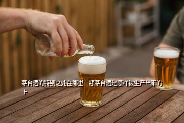 茅臺(tái)酒的特別之處在哪里一瓶茅臺(tái)酒是怎樣被生產(chǎn)出來(lái)的上