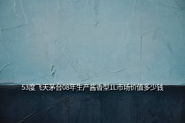 53度飛天茅臺(tái)08年生產(chǎn)醬香型1L市場(chǎng)價(jià)值多少錢(qián)