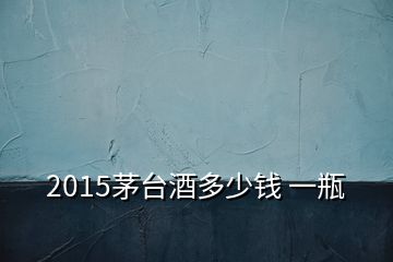 2015茅臺(tái)酒多少錢(qián) 一瓶