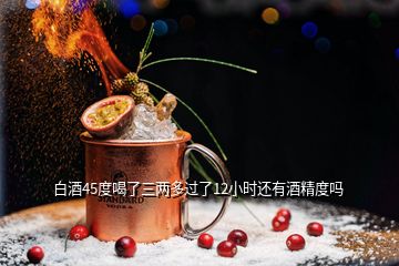 白酒45度喝了三兩多過了12小時(shí)還有酒精度嗎