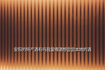 安陽的特產(chǎn)酒有嗎我愛喝酒想嘗嘗本地的酒