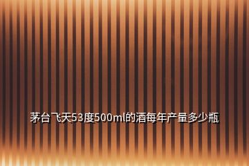 茅臺(tái)飛天53度500ml的酒每年產(chǎn)量多少瓶