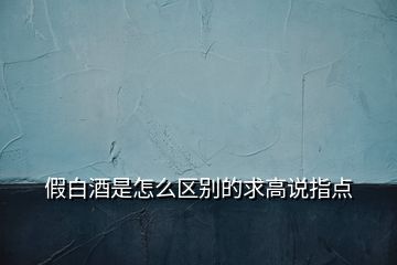 假白酒是怎么區(qū)別的求高說指點(diǎn)