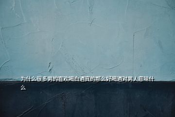 為什么很多男的喜歡喝白酒真的那么好喝酒對(duì)男人意味什么
