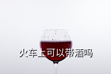火車(chē)上可以帶酒嗎