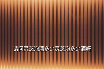 請問靈芝泡酒多少靈芝泡多少酒呀