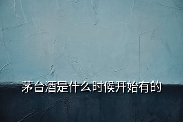 茅臺(tái)酒是什么時(shí)候開(kāi)始有的