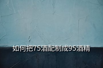 如何把75酒配制成95酒精