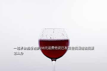 一箱茅臺醬香酒要198元運費他說已發(fā)貨但我沒給錢我該怎么辦