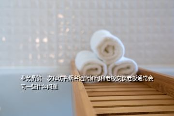 業(yè)務員第一次拜訪名煙名酒店如何和老板交談老板通常會問一些什么問題