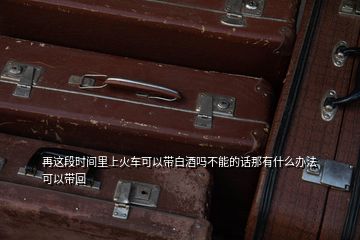 再這段時(shí)間里上火車可以帶白酒嗎不能的話那有什么辦法可以帶回