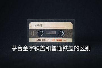 茅臺金字鐵蓋和普通鐵蓋的區(qū)別