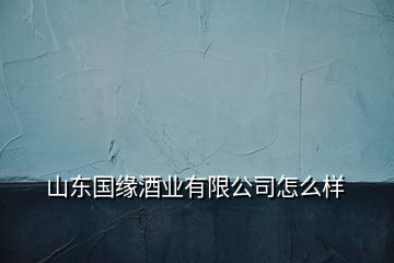 山東國(guó)緣酒業(yè)有限公司怎么樣