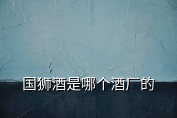 國獅酒是哪個(gè)酒廠的