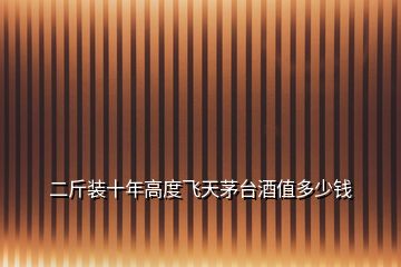 二斤裝十年高度飛天茅臺(tái)酒值多少錢