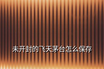 未開(kāi)封的飛天茅臺(tái)怎么保存