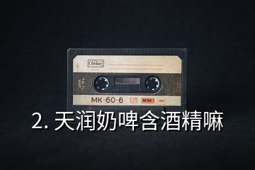 2. 天潤(rùn)奶啤含酒精嘛