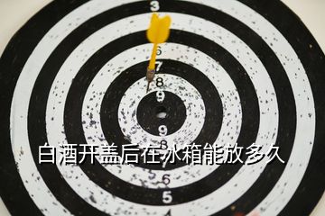 白酒開(kāi)蓋后在冰箱能放多久