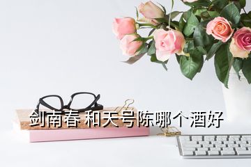 劍南春 和天號陳哪個酒好