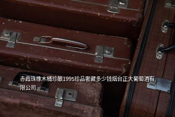 赤霞珠橡木桶珍釀1995珍品奢藏多少錢煙臺正大葡萄酒有限公司