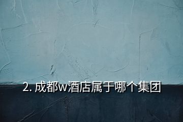 2. 成都w酒店屬于哪個(gè)集團(tuán)