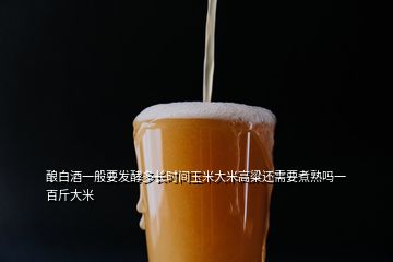 釀白酒一般要發(fā)酵多長時間玉米大米高粱還需要煮熟嗎一百斤大米