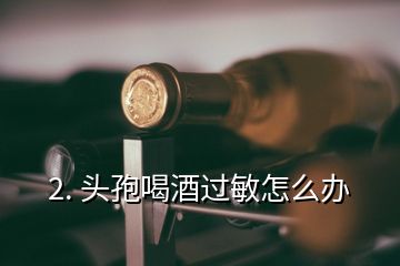 2. 頭孢喝酒過(guò)敏怎么辦
