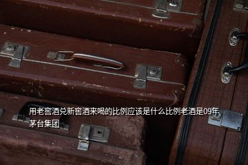 用老窖酒兌新窖酒來喝的比例應(yīng)該是什么比例老酒是09年茅臺集團