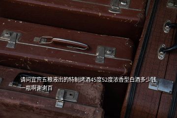 請(qǐng)問(wèn)宜賓五糧液出的特制烤酒45度52度濃香型白酒多少錢一瓶啊謝謝百