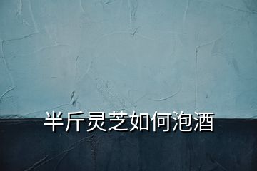 半斤靈芝如何泡酒