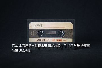 汽車 本來用酒當(dāng)玻璃水用 錯(cuò)加水箱里了 加了半斤 會(huì)有影響嗎 怎么辦呢