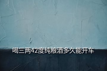 喝三兩42度純糧酒多久能開(kāi)車(chē)