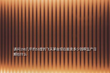 請問198幾年的53度的飛天茅臺(tái)現(xiàn)在能賣多少錢啊生產(chǎn)日期在什么