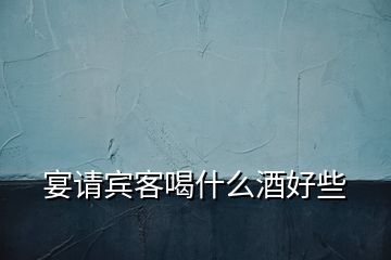 宴請(qǐng)賓客喝什么酒好些