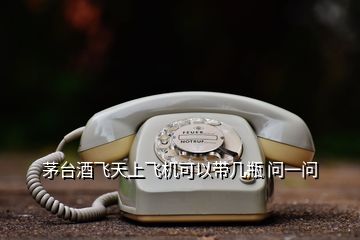 茅臺酒飛天上飛機(jī)可以帶幾瓶 問一問