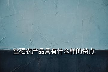 富硒農(nóng)產(chǎn)品具有什么樣的特點