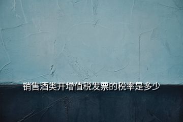 銷售酒類開(kāi)增值稅發(fā)票的稅率是多少