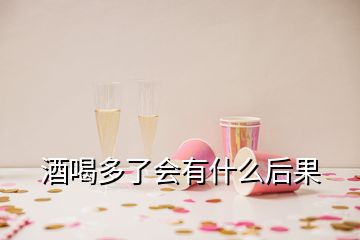 酒喝多了會有什么后果