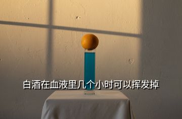 白酒在血液里幾個(gè)小時(shí)可以揮發(fā)掉
