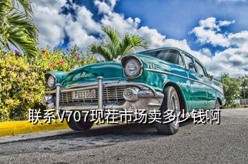 聯(lián)系V707現茬市場賣多少錢啊