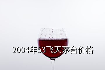 2004年53飛天茅臺(tái)價(jià)格