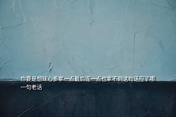 你要是想昧心多拿一點(diǎn)最后連一點(diǎn)也拿不到這句話應(yīng)了哪一句老話
