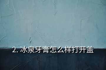 2. 冰泉牙膏怎么樣打開(kāi)蓋