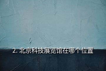 2. 北京科技展覽館在哪個位置
