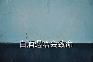 白酒遇啥會致命