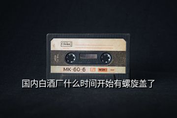 國(guó)內(nèi)白酒廠什么時(shí)間開(kāi)始有螺旋蓋了