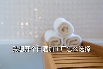 我想開個(gè)白酒加工廠怎么選擇