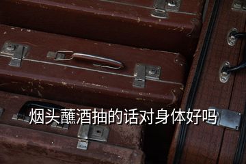煙頭蘸酒抽的話(huà)對(duì)身體好嗎