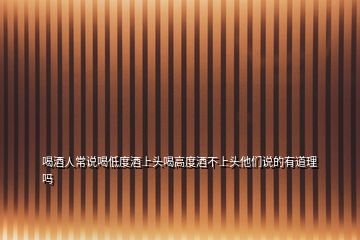 喝酒人常說喝低度酒上頭喝高度酒不上頭他們說的有道理嗎